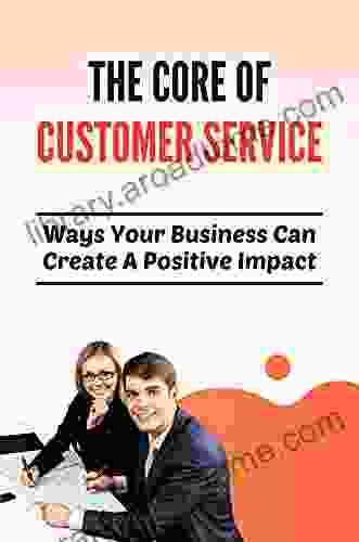 The Core Of Customer Service: Ways Your Business Can Create A Positive Impact: Generate Loyal Customers