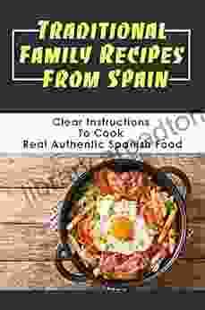 Traditional Family Recipes From Spain: Clear Instructions To Cook Real Authentic Spanish Food: Traditional Spanish Dishes Recipes