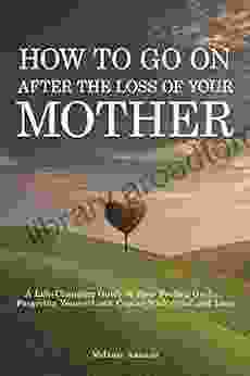 How To Go On After The Loss Of Your Mother: A Life Changing Guide To Stop Feeling Guilty Forgiving Yourself And Coping With Grief And Loss