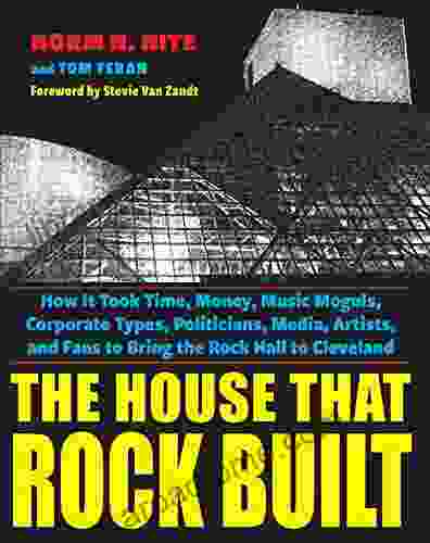 The House That Rock Built: How It Took Time Money Music Moguls Corporate Types Politicians Media Artists And Fans To Bring The Rock Hall To Cleveland