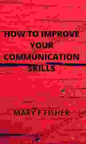 HOW TO IMPROVE YOUR COMMUNICATION SKILLS: Mastering The Art Of Small Talks How To Listen Well In A Conversation And How To Become An Interesting Person