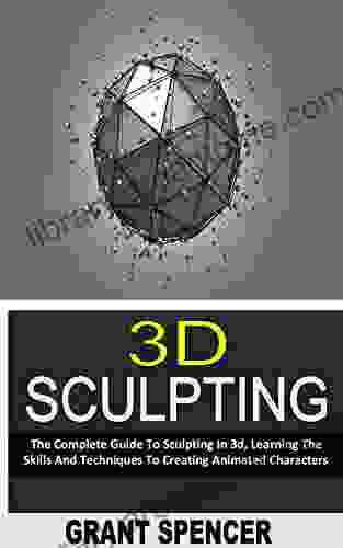 3D SCULPTING: The Complete Guide To Sculpting In 3d Learning The Skills And Techniques To Creating Animated Characters