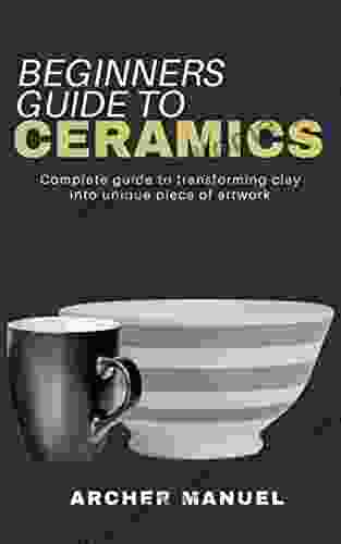 BEGINNERS GUIDE TO CERAMICS: Complete Guide To Transforming Clay Into Unique Piece Of Artwork