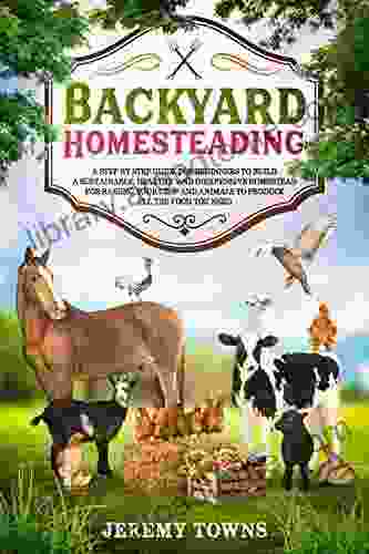 Backyard Homesteading: A Step By Step Guide for Beginners to Build a Sustainable Healthy and Inexpensive Homestead for Raising Your Crop and Animals to Produce All the Food You Need