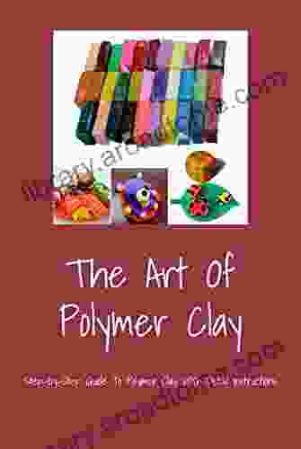 The Art Of Polymer Clay: Step By Step Guide To Polymer Clay With Detail Instructions
